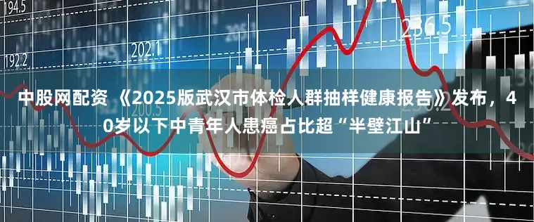 中股网配资 《2025版武汉市体检人群抽样健康报告》发布，40岁以下中青年人患癌占比超“半壁江山”