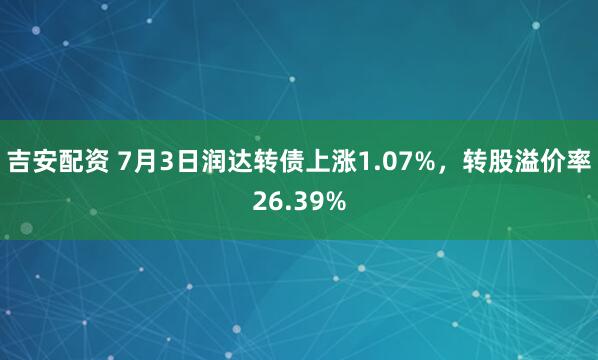 吉安配资 7月3日润达转债上涨1.07%，转股溢价率26.39%