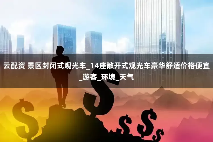 云配资 景区封闭式观光车_14座敞开式观光车豪华舒适价格便宜_游客_环境_天气