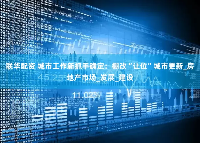 联华配资 城市工作新抓手确定：棚改“让位”城市更新_房地产市场_发展_建设