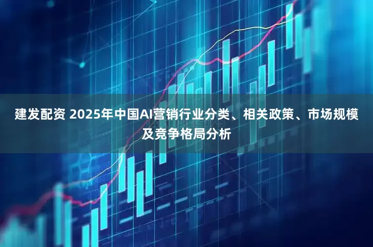 建发配资 2025年中国AI营销行业分类、相关政策、市场规模及竞争格局分析