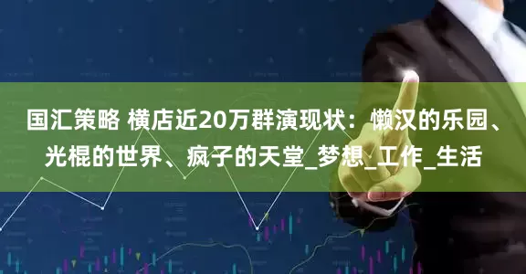 国汇策略 横店近20万群演现状：懒汉的乐园、光棍的世界、疯子的天堂_梦想_工作_生活