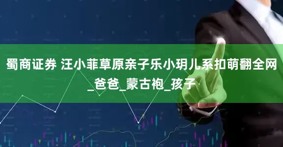 蜀商证券 汪小菲草原亲子乐小玥儿系扣萌翻全网_爸爸_蒙古袍_孩子