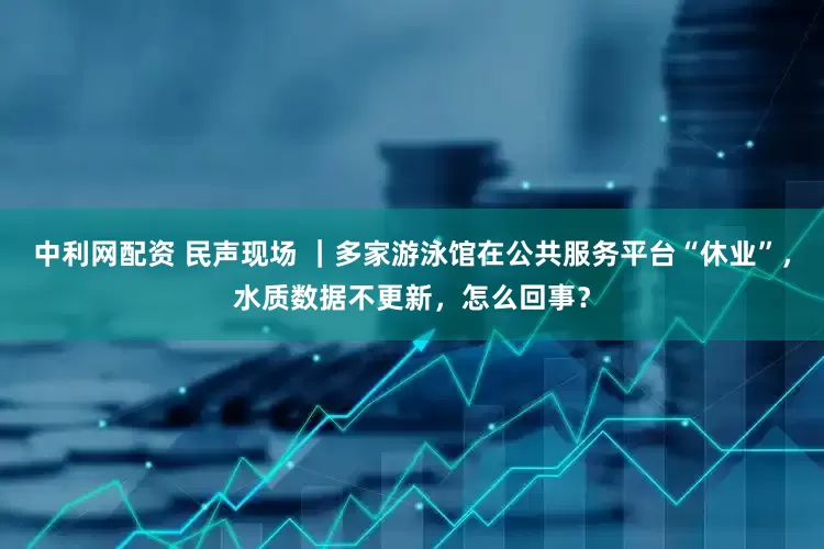 中利网配资 民声现场 ｜多家游泳馆在公共服务平台“休业”，水质数据不更新，怎么回事？