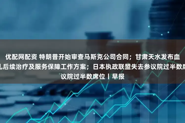 优配网配资 特朗普开始审查马斯克公司合同；甘肃天水发布血铅异常幼儿后续治疗及服务保障工作方案；日本执政联盟失去参议院过半数席位丨早报