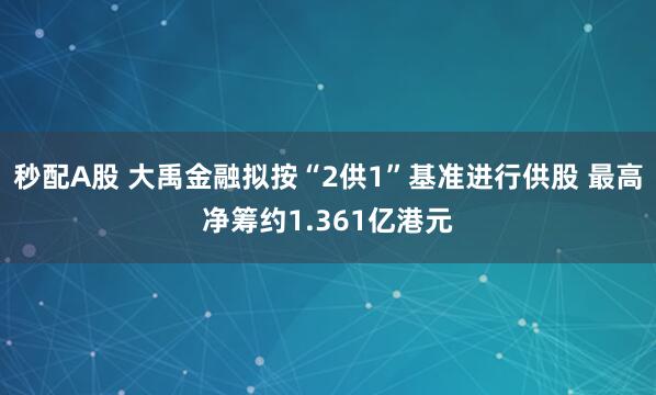 秒配A股 大禹金融拟按“2供1”基准进行供股 最高净筹约1.361亿港元