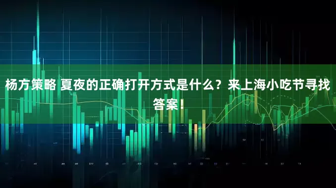 杨方策略 夏夜的正确打开方式是什么？来上海小吃节寻找答案！