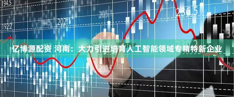 亿博源配资 河南：大力引进培育人工智能领域专精特新企业