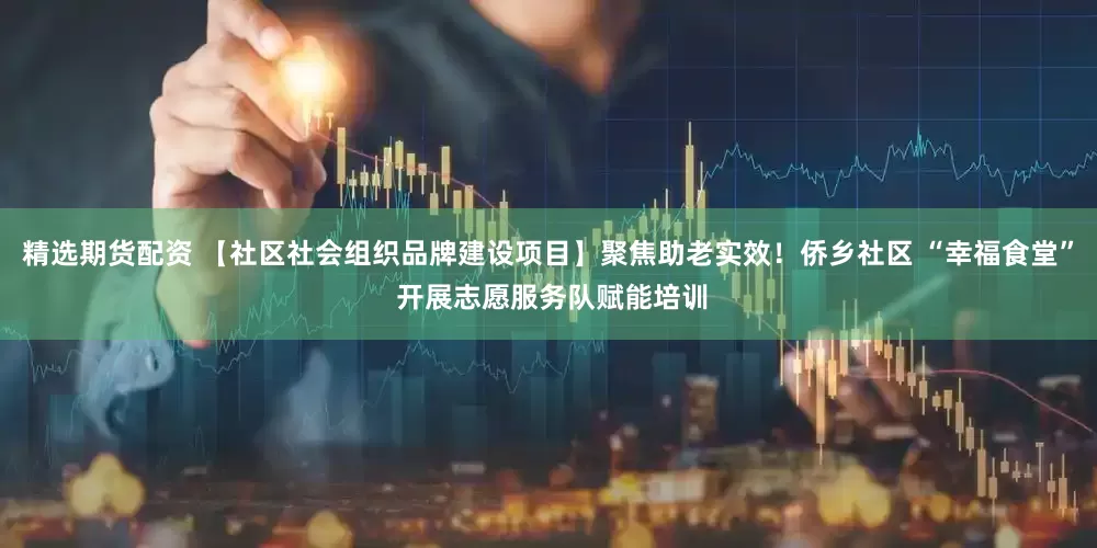 精选期货配资 【社区社会组织品牌建设项目】聚焦助老实效！侨乡社区 “幸福食堂” 开展志愿服务队赋能培训