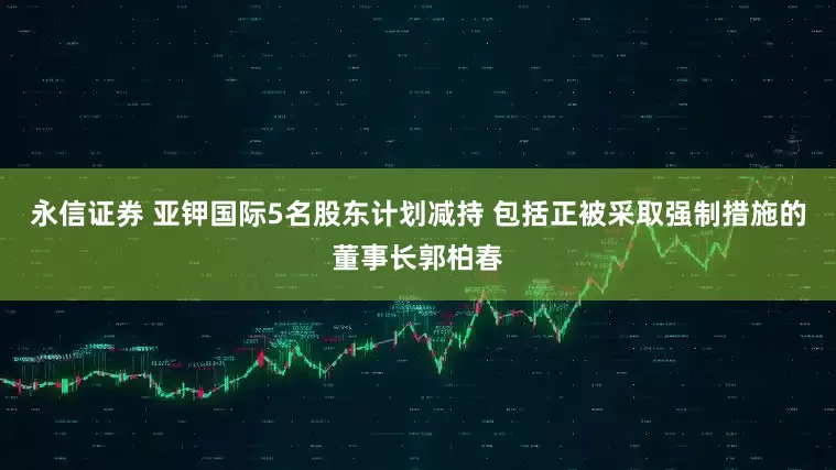 永信证券 亚钾国际5名股东计划减持 包括正被采取强制措施的董事长郭柏春