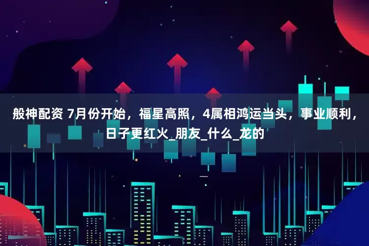 般神配资 7月份开始，福星高照，4属相鸿运当头，事业顺利，日子更红火_朋友_什么_龙的