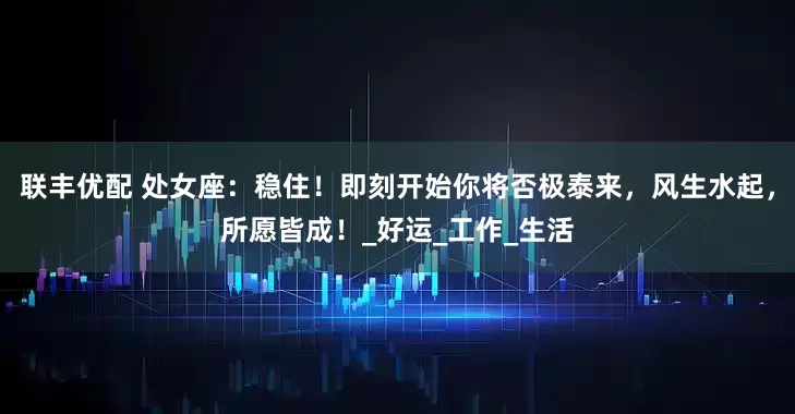 联丰优配 处女座：稳住！即刻开始你将否极泰来，风生水起，所愿皆成！_好运_工作_生活