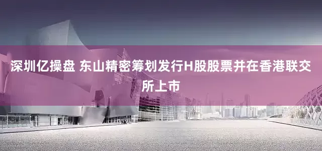 深圳亿操盘 东山精密筹划发行H股股票并在香港联交所上市