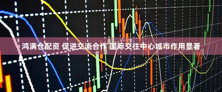 鸿满仓配资 促进交流合作 国际交往中心城市作用显著
