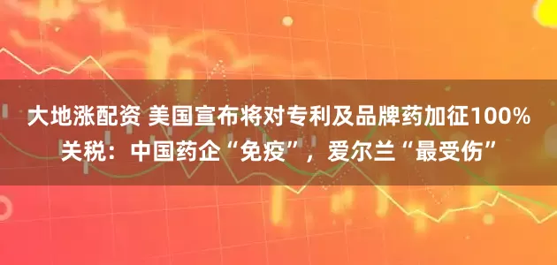 大地涨配资 美国宣布将对专利及品牌药加征100%关税：中国药企“免疫”，爱尔兰“最受伤”