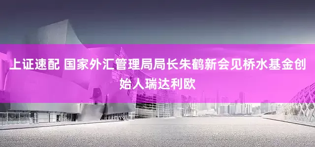 上证速配 国家外汇管理局局长朱鹤新会见桥水基金创始人瑞达利欧