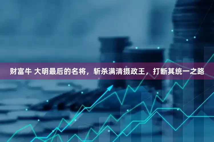 财富牛 大明最后的名将，斩杀满清摄政王，打断其统一之路