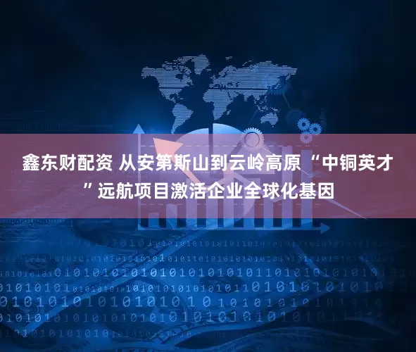鑫东财配资 从安第斯山到云岭高原 “中铜英才”远航项目激活企业全球化基因