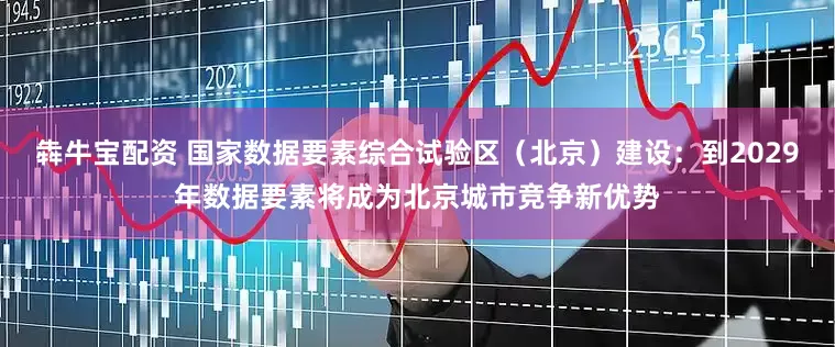犇牛宝配资 国家数据要素综合试验区（北京）建设：到2029年数据要素将成为北京城市竞争新优势