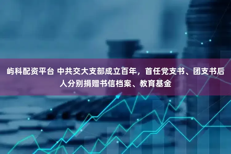 屿科配资平台 中共交大支部成立百年，首任党支书、团支书后人分别捐赠书信档案、教育基金