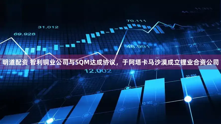 明道配资 智利铜业公司与SQM达成协议，于阿塔卡马沙漠成立锂业合资公司