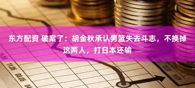 东方配资 破案了：胡金秋承认男篮失去斗志，不换掉这两人，打日本还输