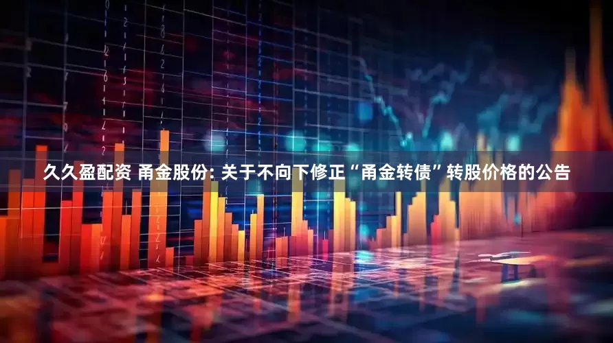 久久盈配资 甬金股份: 关于不向下修正“甬金转债”转股价格的公告