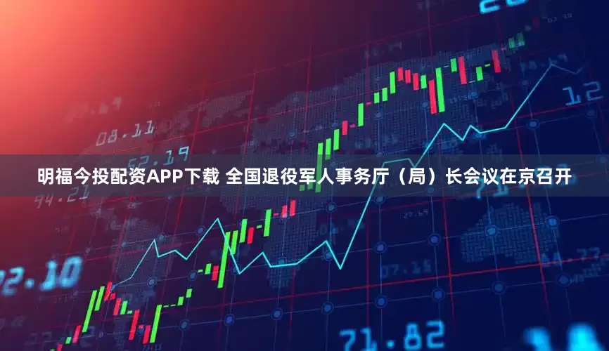 明福今投配资APP下载 全国退役军人事务厅（局）长会议在京召开