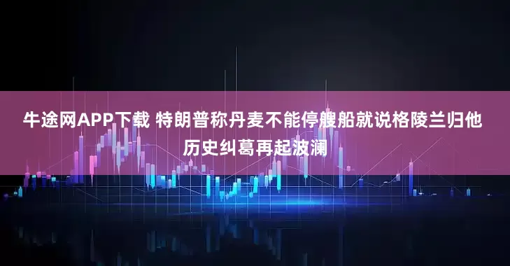 牛途网APP下载 特朗普称丹麦不能停艘船就说格陵兰归他 历史纠葛再起波澜