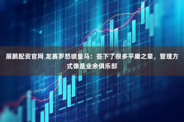 展鹏配资官网 龙赛罗怒喷皇马：签下了很多平庸之辈，管理方式像是业余俱乐部