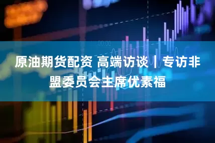 原油期货配资 高端访谈｜专访非盟委员会主席优素福