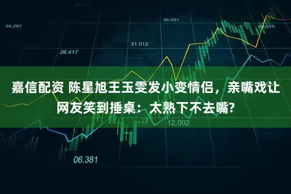 嘉信配资 陈星旭王玉雯发小变情侣，亲嘴戏让网友笑到捶桌：太熟下不去嘴?