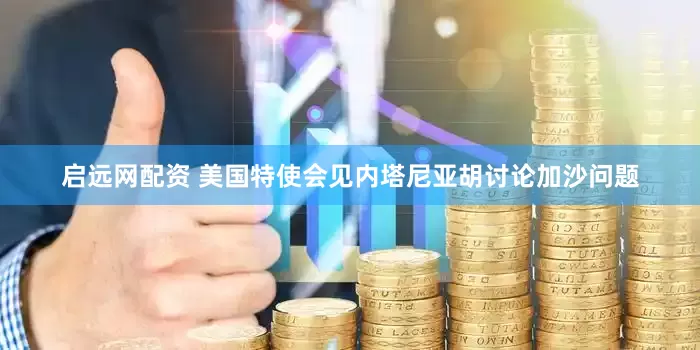 启远网配资 美国特使会见内塔尼亚胡讨论加沙问题
