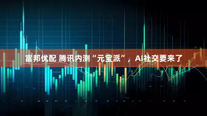 富邦优配 腾讯内测“元宝派”，AI社交要来了