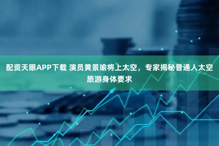 配资天眼APP下载 演员黄景瑜将上太空，专家揭秘普通人太空旅游身体要求