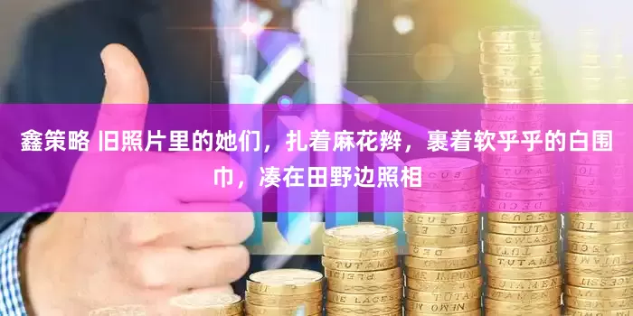 鑫策略 旧照片里的她们，扎着麻花辫，裹着软乎乎的白围巾，凑在田野边照相