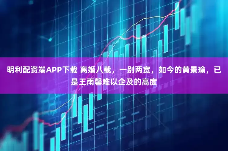明利配资端APP下载 离婚八载，一别两宽，如今的黄景瑜，已是王雨馨难以企及的高度