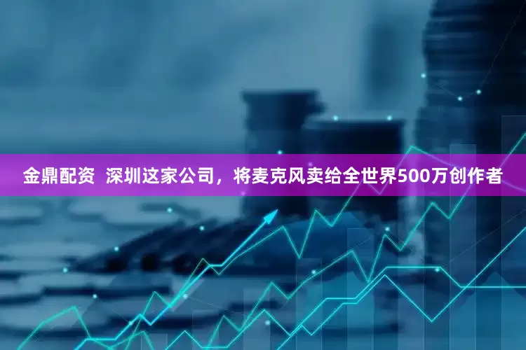 金鼎配资  深圳这家公司，将麦克风卖给全世界500万创作者