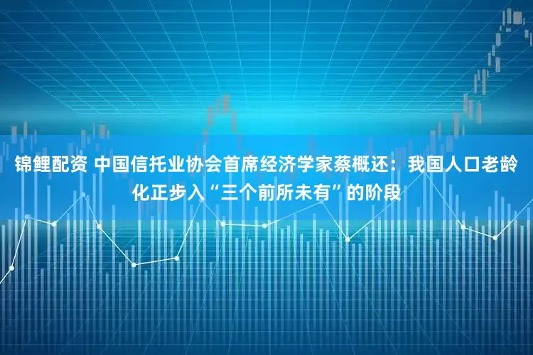 锦鲤配资 中国信托业协会首席经济学家蔡概还：我国人口老龄化正步入“三个前所未有”的阶段